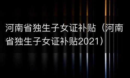 河南省独生子女证补贴（河南省独生子女证补贴2021）