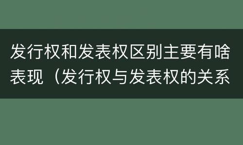 发行权和发表权区别主要有啥表现（发行权与发表权的关系）