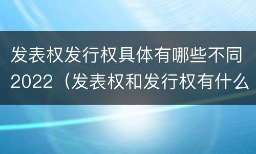 发表权发行权具体有哪些不同2022（发表权和发行权有什么区别）