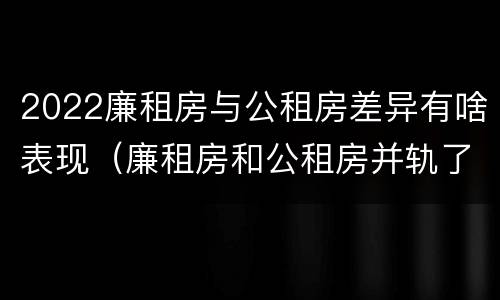 2022廉租房与公租房差异有啥表现（廉租房和公租房并轨了吗）