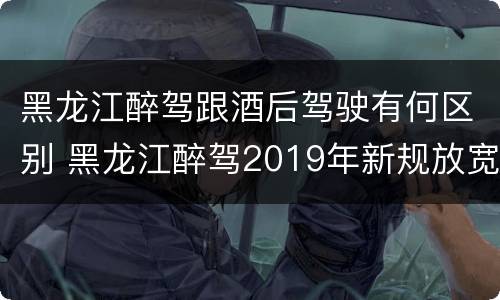 黑龙江醉驾跟酒后驾驶有何区别 黑龙江醉驾2019年新规放宽
