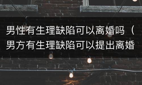 男性有生理缺陷可以离婚吗（男方有生理缺陷可以提出离婚吗）