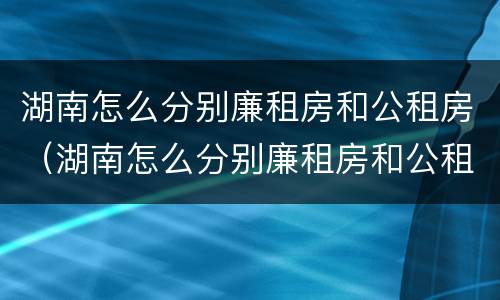 湖南怎么分别廉租房和公租房（湖南怎么分别廉租房和公租房的区别）