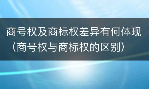 商号权及商标权差异有何体现（商号权与商标权的区别）