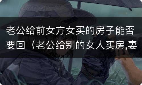 老公给前女方女买的房子能否要回（老公给别的女人买房,妻子能否要回）
