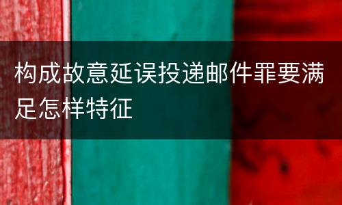 构成故意延误投递邮件罪要满足怎样特征