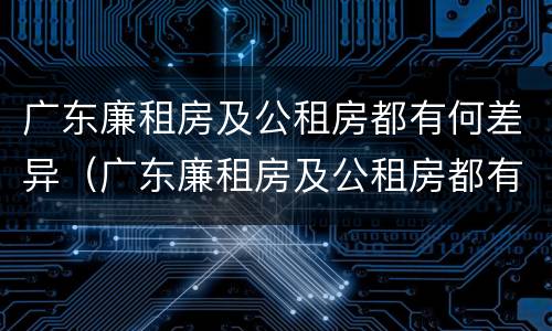 广东廉租房及公租房都有何差异（广东廉租房及公租房都有何差异呢）
