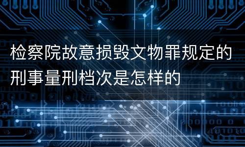 检察院故意损毁文物罪规定的刑事量刑档次是怎样的