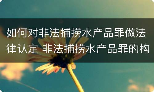 如何对非法捕捞水产品罪做法律认定 非法捕捞水产品罪的构成要件