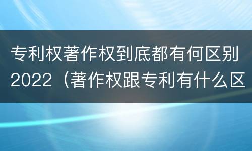 专利权著作权到底都有何区别2022（著作权跟专利有什么区别）
