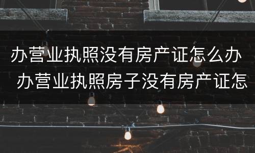 办营业执照没有房产证怎么办 办营业执照房子没有房产证怎么办