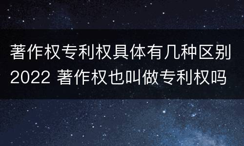 著作权专利权具体有几种区别2022 著作权也叫做专利权吗