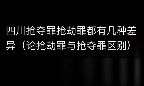 四川抢夺罪抢劫罪都有几种差异（论抢劫罪与抢夺罪区别）