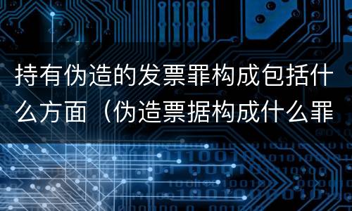 持有伪造的发票罪构成包括什么方面（伪造票据构成什么罪）