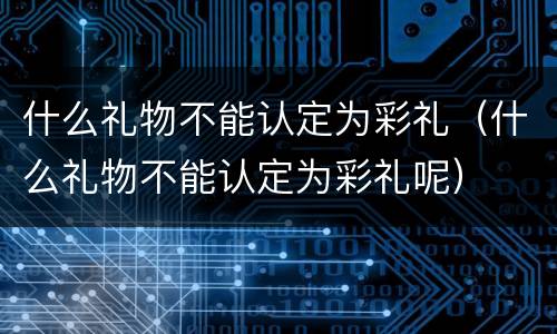 什么礼物不能认定为彩礼（什么礼物不能认定为彩礼呢）