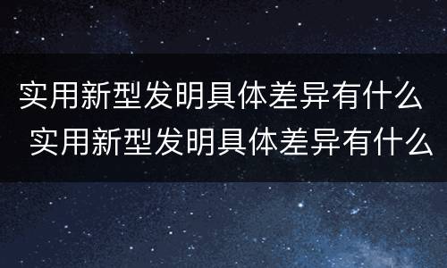 实用新型发明具体差异有什么 实用新型发明具体差异有什么特点