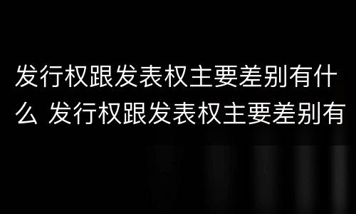 发行权跟发表权主要差别有什么 发行权跟发表权主要差别有什么不一样
