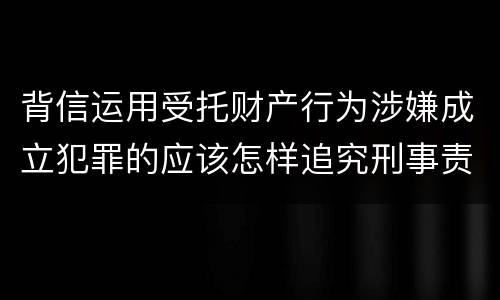 背信运用受托财产行为涉嫌成立犯罪的应该怎样追究刑事责任