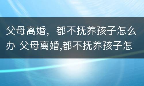 父母离婚，都不抚养孩子怎么办 父母离婚,都不抚养孩子怎么办理