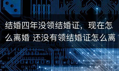 结婚四年没领结婚证，现在怎么离婚 还没有领结婚证怎么离婚