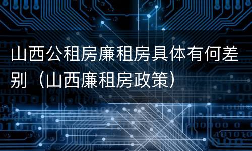山西公租房廉租房具体有何差别（山西廉租房政策）