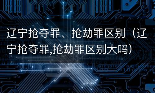 辽宁抢夺罪、抢劫罪区别（辽宁抢夺罪,抢劫罪区别大吗）