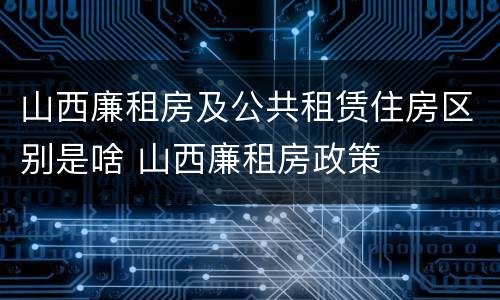山西廉租房及公共租赁住房区别是啥 山西廉租房政策