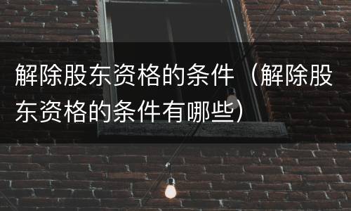 解除股东资格的条件（解除股东资格的条件有哪些）