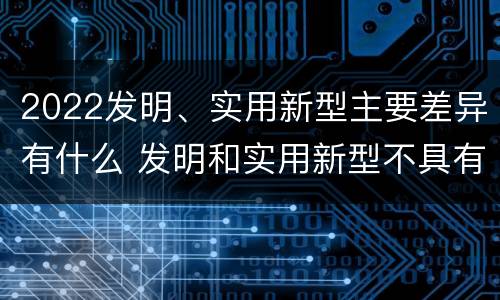 2022发明、实用新型主要差异有什么 发明和实用新型不具有什么特性