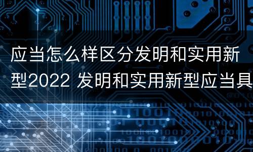 应当怎么样区分发明和实用新型2022 发明和实用新型应当具备