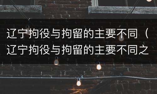 辽宁拘役与拘留的主要不同（辽宁拘役与拘留的主要不同之处）