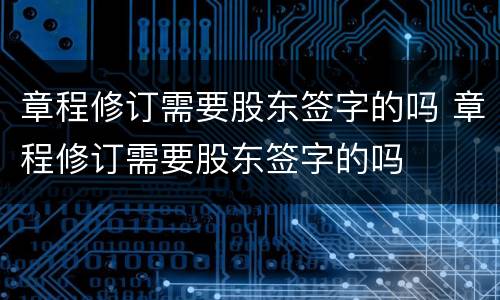 章程修订需要股东签字的吗 章程修订需要股东签字的吗