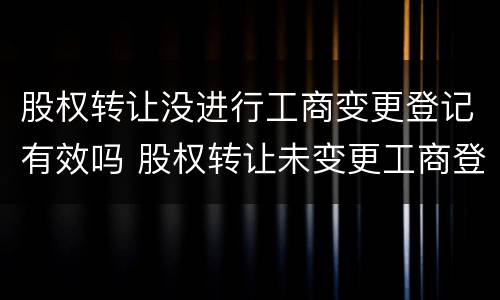 股权转让没进行工商变更登记有效吗 股权转让未变更工商登记