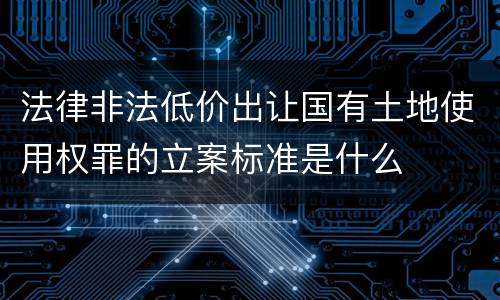 法律非法低价出让国有土地使用权罪的立案标准是什么