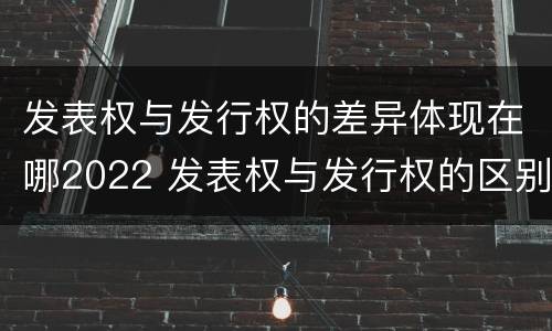 发表权与发行权的差异体现在哪2022 发表权与发行权的区别