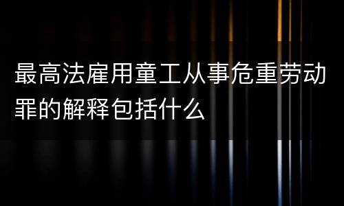 最高法雇用童工从事危重劳动罪的解释包括什么