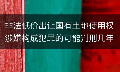 非法低价出让国有土地使用权涉嫌构成犯罪的可能判刑几年