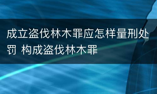 成立盗伐林木罪应怎样量刑处罚 构成盗伐林木罪