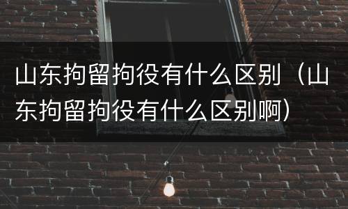 山东拘留拘役有什么区别（山东拘留拘役有什么区别啊）