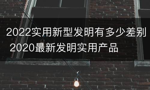 2022实用新型发明有多少差别 2020最新发明实用产品