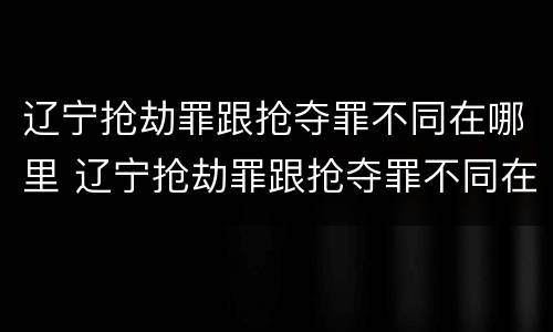 辽宁抢劫罪跟抢夺罪不同在哪里 辽宁抢劫罪跟抢夺罪不同在哪里举报