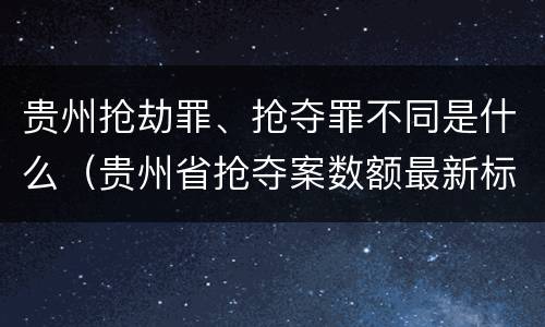 贵州抢劫罪、抢夺罪不同是什么（贵州省抢夺案数额最新标准）