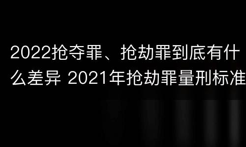 2022抢夺罪、抢劫罪到底有什么差异 2021年抢劫罪量刑标准