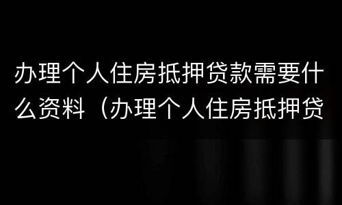 办理个人住房抵押贷款需要什么资料（办理个人住房抵押贷款需要什么资料和手续）