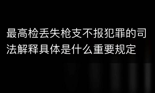 最高检丢失枪支不报犯罪的司法解释具体是什么重要规定