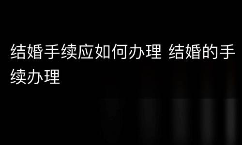 结婚手续应如何办理 结婚的手续办理