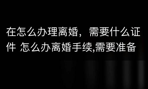 在怎么办理离婚，需要什么证件 怎么办离婚手续,需要准备哪些材料?