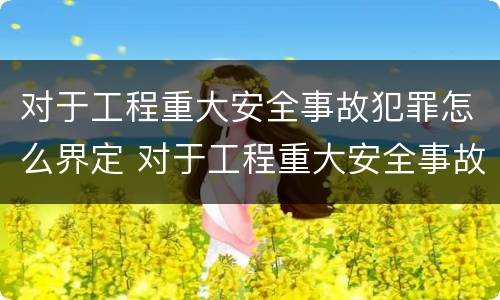 对于工程重大安全事故犯罪怎么界定 对于工程重大安全事故犯罪怎么界定标准