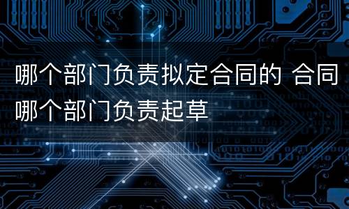 哪个部门负责拟定合同的 合同哪个部门负责起草