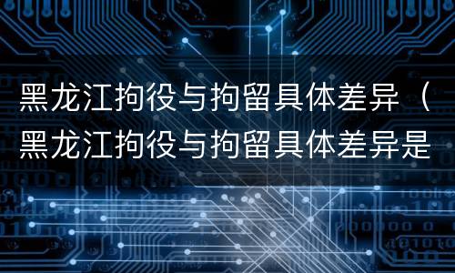 黑龙江拘役与拘留具体差异（黑龙江拘役与拘留具体差异是什么）
